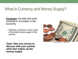 What is Currency and Money Supply?

• Currency- the bills and coins
 currently in circulation in the
 economy

  • However, currency is only a part
   of the total money supply in the
   country



• Task! Take one minute to
 discuss with your partner
 what else makes up the
 money supply
 