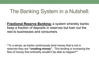 The Banking System in a Nutshell:

• Fractional Reserve Banking- a system whereby banks
 keep a fraction of deposits in reserves but loan out the
 rest to businesses and consumers



• **In a sense, as banks continuously lend money that is not in
 reserves they are “creating money”. This lending is increasing the
 flow of money that ordinarily wouldn’t be able to happen!**
 