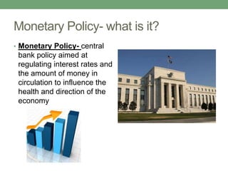 Monetary Policy- what is it?
• Monetary Policy- central
 bank policy aimed at
 regulating interest rates and
 the amount of money in
 circulation to influence the
 health and direction of the
 economy
 