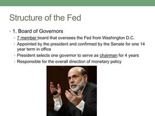 Structure of the Fed
• 1. Board of Governors
   • 7 member board that oversees the Fed from Washington D.C.
   • Appointed by the president and confirmed by the Senate for one 14
     year term in office
   • President selects one governor to serve as chairman for 4 years
   • Responsible for the overall direction of monetary policy
 