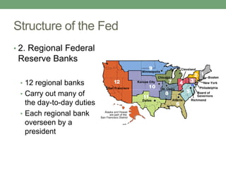 Structure of the Fed
• 2. Regional Federal
 Reserve Banks

 • 12 regional banks
 • Carry out many of
   the day-to-day duties
 • Each regional bank
   overseen by a
   president
 
