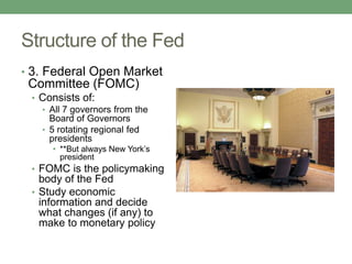 Structure of the Fed
• 3. Federal Open Market
 Committee (FOMC)
 • Consists of:
   • All 7 governors from the
     Board of Governors
   • 5 rotating regional fed
     presidents
      • **But always New York’s
        president
 • FOMC is the policymaking
   body of the Fed
 • Study economic
   information and decide
   what changes (if any) to
   make to monetary policy
 