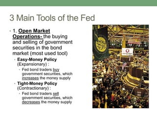 3 Main Tools of the Fed
• 1. Open Market
 Operations- the buying
 and selling of government
 securities in the bond
 market (most used tool)
 • Easy-Money Policy
   (Expansionary) :
   • Fed bond traders buy
     government securities, which
     increases the money supply
 • Tight-Money Policy
   (Contractionary) :
   • Fed bond traders sell
     government securities, which
     decreases the money supply
 