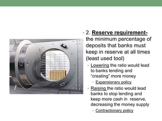 • 2. Reserve requirement-
 the minimum percentage of
 deposits that banks must
 keep in reserve at all times
 (least used tool)
 • Lowering the ratio would lead
   to banks lending and
   “creating” more money
   • Expansionary policy
 • Raising the ratio would lead
   banks to stop lending and
   keep more cash in reserve,
   decreasing the money supply
   • Contractionary policy
 