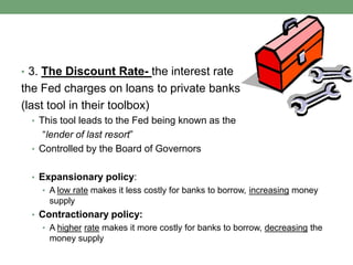 • 3. The Discount Rate- the interest rate
the Fed charges on loans to private banks
(last tool in their toolbox)
  • This tool leads to the Fed being known as the
     “lender of last resort”
  • Controlled by the Board of Governors


  • Expansionary policy:
    • A low rate makes it less costly for banks to borrow, increasing money
      supply
  • Contractionary policy:
    • A higher rate makes it more costly for banks to borrow, decreasing the
      money supply
 