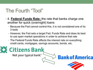 The Fourth “Tool”
• 4. Federal Funds Rate- the rate that banks charge one
 another for quick (overnight) loans
 • Because the Fed cannot control this, it is not considered one of its
   3 tools
 • However, the Fed sets a target Fed. Funds Rate and does its best
   to use open market operations in order to achieve that rate
 • The Federal Funds Rate affects the interest rate on everything:
   credit cards, mortgages, savings accounts, bonds, etc.
 