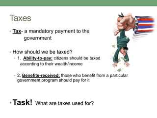Taxes
• Tax- a mandatory payment to the
       government

• How should we be taxed?
  • 1. Ability-to-pay: citizens should be taxed
     according to their wealth/income

  • 2. Benefits-received: those who benefit from a particular
    government program should pay for it




• Task!      What are taxes used for?
 