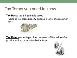 Tax Terms you need to know
• Tax Base: the thing that is taxed
   • Could be real estate property, personal income, or a consumer
     good




• Tax Rate: percentage of income—or of the value of a
 good, service, or asset—that is taxed
 