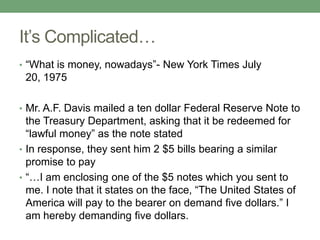 It’s Complicated…
• “What is money, nowadays”- New York Times July
 20, 1975

• Mr. A.F. Davis mailed a ten dollar Federal Reserve Note to
  the Treasury Department, asking that it be redeemed for
  “lawful money” as the note stated
• In response, they sent him 2 $5 bills bearing a similar
  promise to pay
• “…I am enclosing one of the $5 notes which you sent to
  me. I note that it states on the face, “The United States of
  America will pay to the bearer on demand five dollars.” I
  am hereby demanding five dollars.
 
