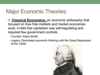 Major Economic Theories:
• 1. Classical Economics- an economic philosophy that
 focused on how free markets and market economies
 work; it held that capitalism was self-regulating and
 required few government controls
 • Founder: Adam Smith
 • Legacy: Dominated economic thinking until the Great Depression
   of the 1930s
 