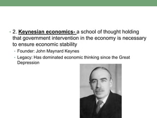 • 2. Keynesian economics- a school of thought holding
 that government intervention in the economy is necessary
 to ensure economic stability
 • Founder: John Maynard Keynes
 • Legacy: Has dominated economic thinking since the Great
   Depression
 