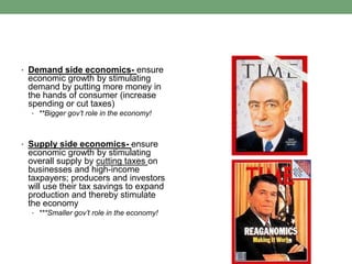 • Demand side economics- ensure
 economic growth by stimulating
 demand by putting more money in
 the hands of consumer (increase
 spending or cut taxes)
  • **Bigger gov’t role in the economy!




• Supply side economics- ensure
 economic growth by stimulating
 overall supply by cutting taxes on
 businesses and high-income
 taxpayers; producers and investors
 will use their tax savings to expand
 production and thereby stimulate
 the economy
  • ***Smaller gov’t role in the economy!
 