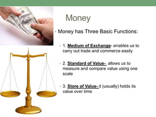 Money
• Money has Three Basic Functions:


 • 1. Medium of Exchange- enables us to
   carry out trade and commerce easily

 • 2. Standard of Value- allows us to
   measure and compare value using one
   scale

 • 3. Store of Value- it (usually) holds its
   value over time
 