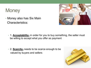Money
• Money also has Six Main
 Characteristics:



 • 1. Acceptability- in order for you to buy something, the seller must
   be willing to accept what you offer as payment



 • 2. Scarcity- needs to be scarce enough to be
   valued by buyers and sellers
 