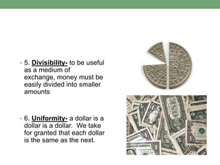 • 5. Divisibility- to be useful
 as a medium of
 exchange, money must be
 easily divided into smaller
 amounts


• 6. Uniformity- a dollar is a
 dollar is a dollar. We take
 for granted that each dollar
 is the same as the next.
 
