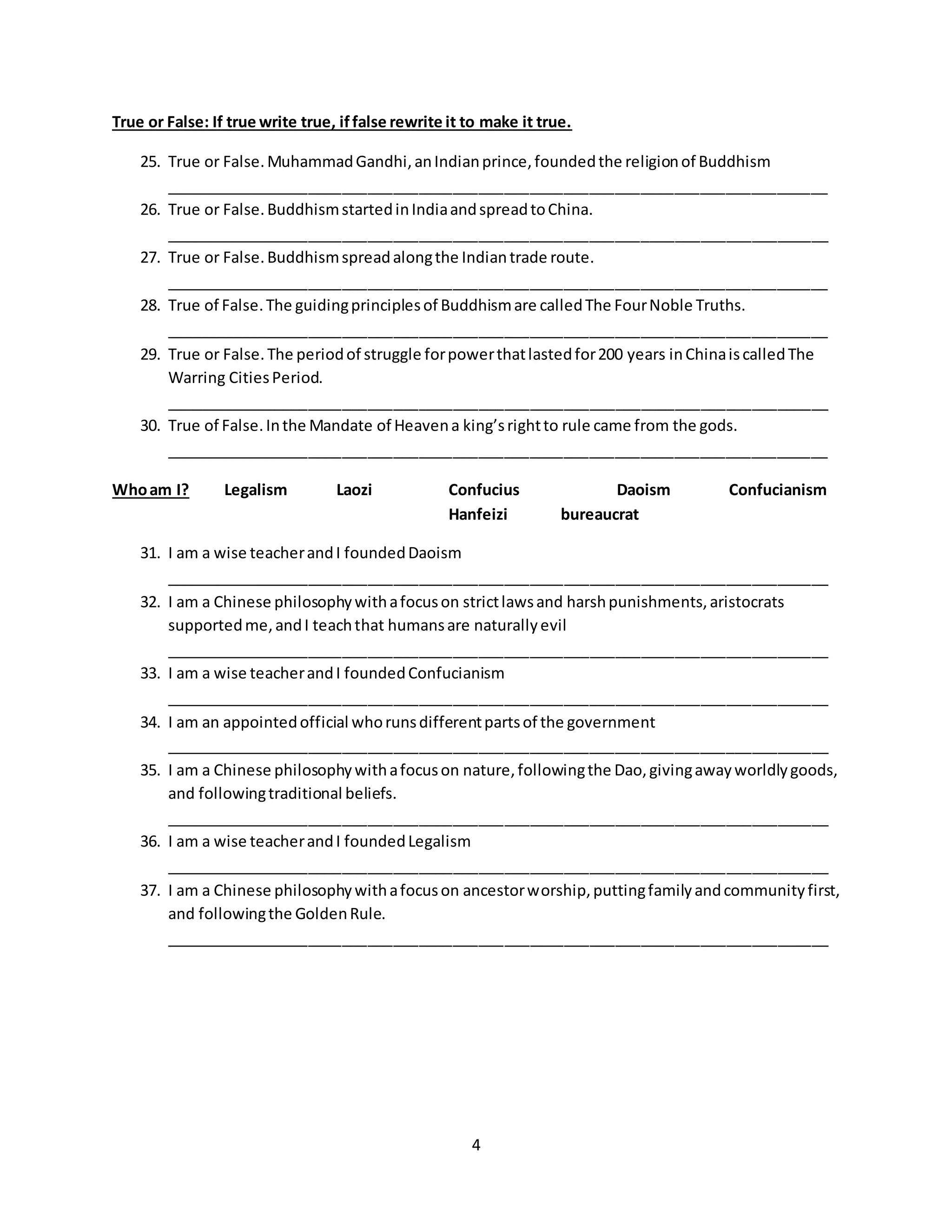 4
True or False: If true write true, iffalse rewrite it to make it true.
25. True or False.MuhammadGandhi,anIndianprince,foundedthe religionof Buddhism
______________________________________________________________________________
26. True or False.BuddhismstartedinIndiaandspreadtoChina.
______________________________________________________________________________
27. True or False.Buddhismspreadalongthe Indiantrade route.
______________________________________________________________________________
28. True of False.The guidingprinciplesof Buddhismare calledThe FourNoble Truths.
______________________________________________________________________________
29. True or False.The periodof struggle forpowerthatlastedfor200 years inChinaiscalledThe
Warring CitiesPeriod.
______________________________________________________________________________
30. True of False.Inthe Mandate of Heavena king’srightto rule came from the gods.
______________________________________________________________________________
Whoam I? Legalism Laozi Confucius Daoism Confucianism
Hanfeizi bureaucrat
31. I am a wise teacherandI foundedDaoism
______________________________________________________________________________
32. I am a Chinese philosophywithafocuson strictlawsand harshpunishments,aristocrats
supportedme,andI teachthat humansare naturallyevil
______________________________________________________________________________
33. I am a wise teacherandI foundedConfucianism
______________________________________________________________________________
34. I am an appointedofficial whorunsdifferentpartsof the government
______________________________________________________________________________
35. I am a Chinese philosophywithafocuson nature,followingthe Dao,givingawayworldlygoods,
and followingtraditional beliefs.
______________________________________________________________________________
36. I am a wise teacherandI foundedLegalism
______________________________________________________________________________
37. I am a Chinese philosophywithafocuson ancestorworship,puttingfamilyandcommunityfirst,
and followingthe GoldenRule.
______________________________________________________________________________
 