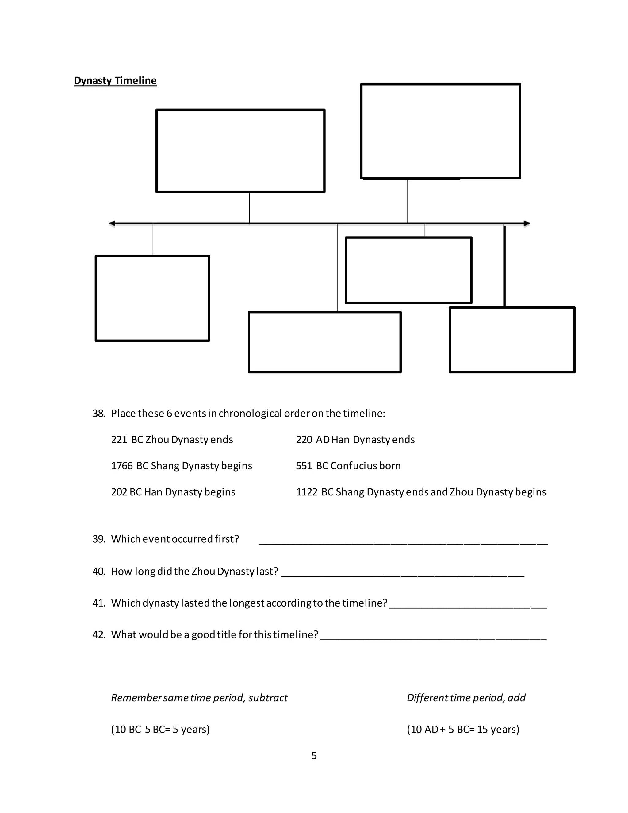 5
Dynasty Timeline
38. Place these 6 eventsinchronological orderonthe timeline:
221 BC ZhouDynastyends 220 ADHan Dynastyends
1766 BC Shang Dynastybegins 551 BC Confuciusborn
202 BC Han Dynastybegins 1122 BC Shang DynastyendsandZhou Dynastybegins
39. Whicheventoccurredfirst? ____________________________________________________
40. How longdidthe ZhouDynastylast? ____________________________________________
41. Whichdynastylastedthe longestaccordingtothe timeline?_____________________________
42. What wouldbe a goodtitle forthistimeline?_________________________________________
Remembersametime period, subtract Differenttime period,add
(10 BC-5 BC= 5 years) (10 AD+ 5 BC= 15 years)
 