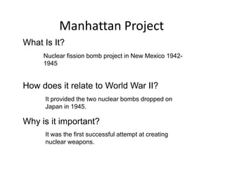 Manhattan Project
What Is It?
     Nuclear fission bomb project in New Mexico 1942-
     1945


How does it relate to World War II?
     It provided the two nuclear bombs dropped on
     Japan in 1945.

Why is it important?
     It was the first successful attempt at creating
     nuclear weapons.
 