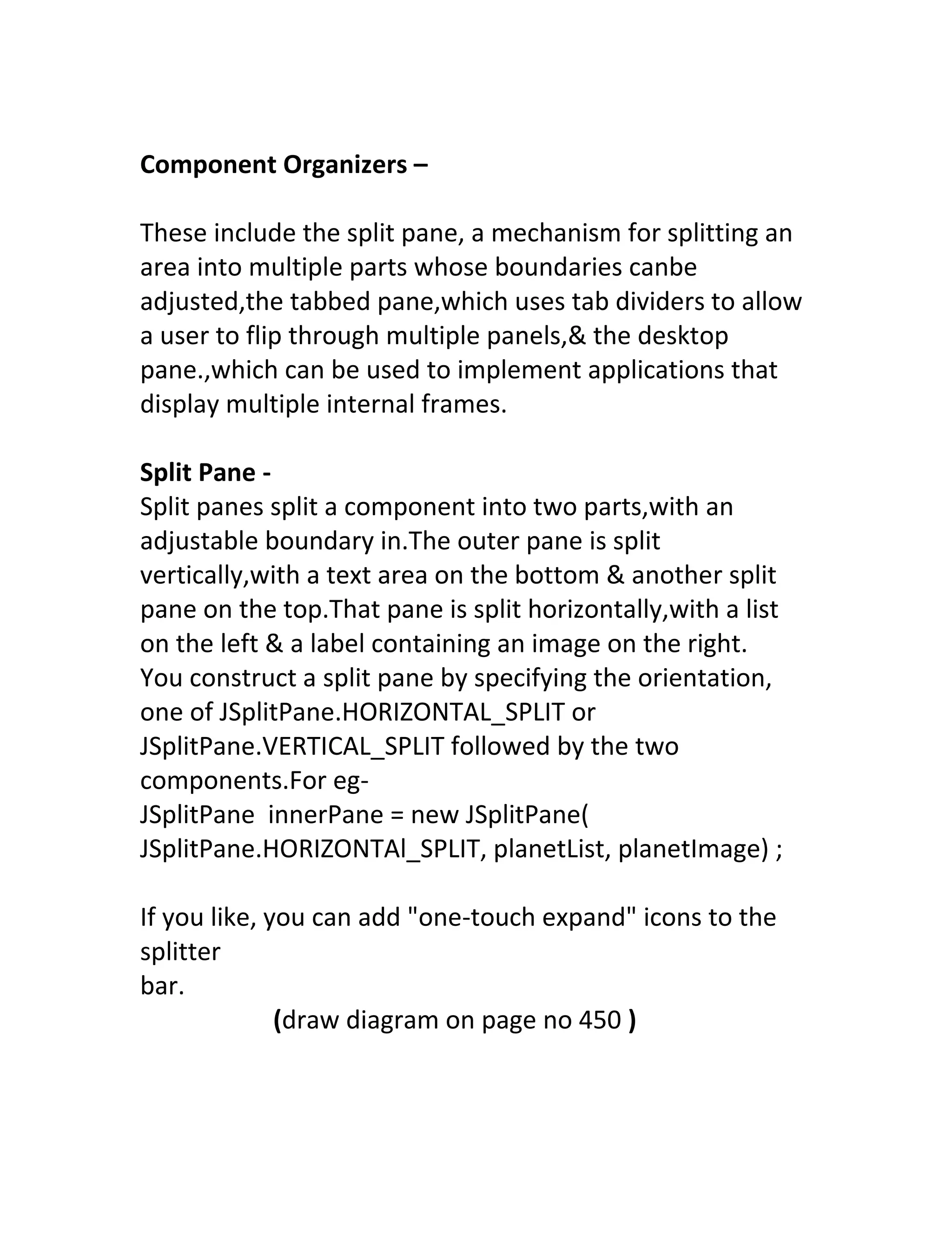 Component Organizers –

These include the split pane, a mechanism for splitting an
area into multiple parts whose boundaries canbe
adjusted,the tabbed pane,which uses tab dividers to allow
a user to flip through multiple panels,& the desktop
pane.,which can be used to implement applications that
display multiple internal frames.

Split Pane -
Split panes split a component into two parts,with an
adjustable boundary in.The outer pane is split
vertically,with a text area on the bottom & another split
pane on the top.That pane is split horizontally,with a list
on the left & a label containing an image on the right.
You construct a split pane by specifying the orientation,
one of JSplitPane.HORIZONTAL_SPLIT or
JSplitPane.VERTICAL_SPLIT followed by the two
components.For eg-
JSplitPane innerPane = new JSplitPane(
JSplitPane.HORIZONTAl_SPLIT, planetList, planetImage) ;

If you like, you can add "one-touch expand" icons to the
splitter
bar.
              (draw diagram on page no 450 )
 