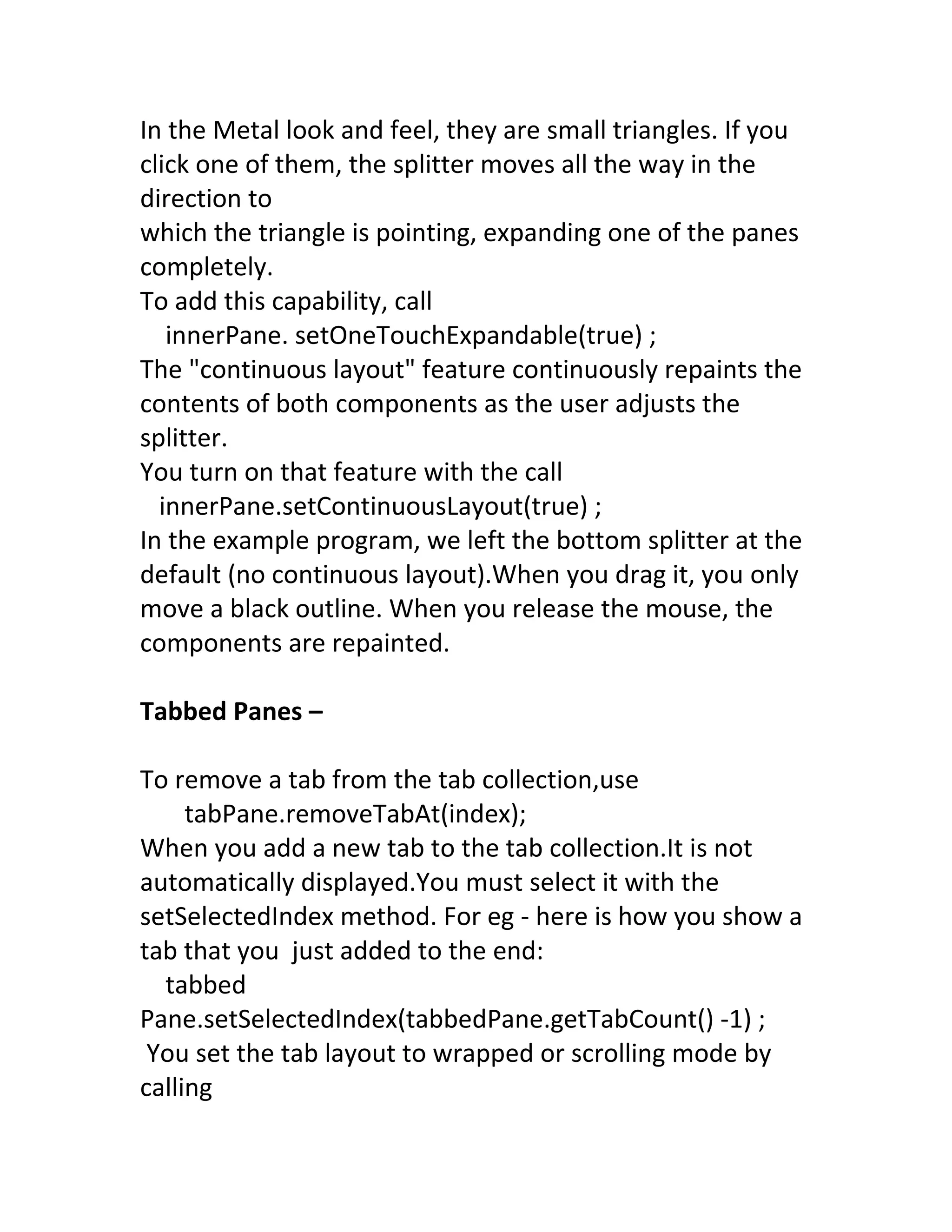 In the Metal look and feel, they are small triangles. If you
click one of them, the splitter moves all the way in the
direction to
which the triangle is pointing, expanding one of the panes
completely.
To add this capability, call
   innerPane. setOneTouchExpandable(true) ;
The "continuous layout" feature continuously repaints the
contents of both components as the user adjusts the
splitter.
You turn on that feature with the call
  innerPane.setContinuousLayout(true) ;
In the example program, we left the bottom splitter at the
default (no continuous layout).When you drag it, you only
move a black outline. When you release the mouse, the
components are repainted.

Tabbed Panes –

To remove a tab from the tab collection,use
     tabPane.removeTabAt(index);
When you add a new tab to the tab collection.It is not
automatically displayed.You must select it with the
setSelectedIndex method. For eg - here is how you show a
tab that you just added to the end:
  tabbed
Pane.setSelectedIndex(tabbedPane.getTabCount() -1) ;
 You set the tab layout to wrapped or scrolling mode by
calling
 