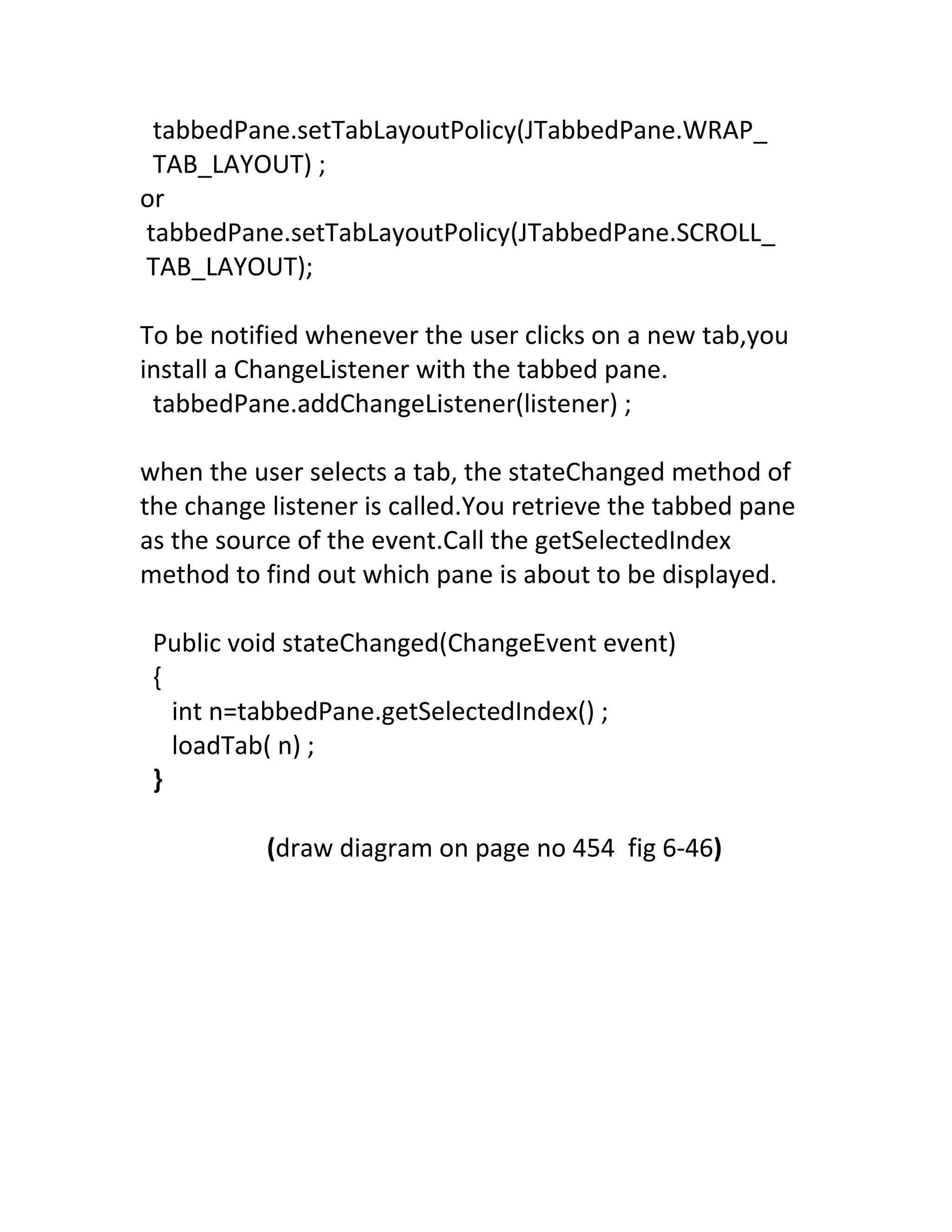 tabbedPane.setTabLayoutPolicy(JTabbedPane.WRAP_
 TAB_LAYOUT) ;
or
tabbedPane.setTabLayoutPolicy(JTabbedPane.SCROLL_
TAB_LAYOUT);

To be notified whenever the user clicks on a new tab,you
install a ChangeListener with the tabbed pane.
 tabbedPane.addChangeListener(listener) ;

when the user selects a tab, the stateChanged method of
the change listener is called.You retrieve the tabbed pane
as the source of the event.Call the getSelectedIndex
method to find out which pane is about to be displayed.

 Public void stateChanged(ChangeEvent event)
 {
   int n=tabbedPane.getSelectedIndex() ;
   loadTab( n) ;
 }

           (draw diagram on page no 454 fig 6-46)
 