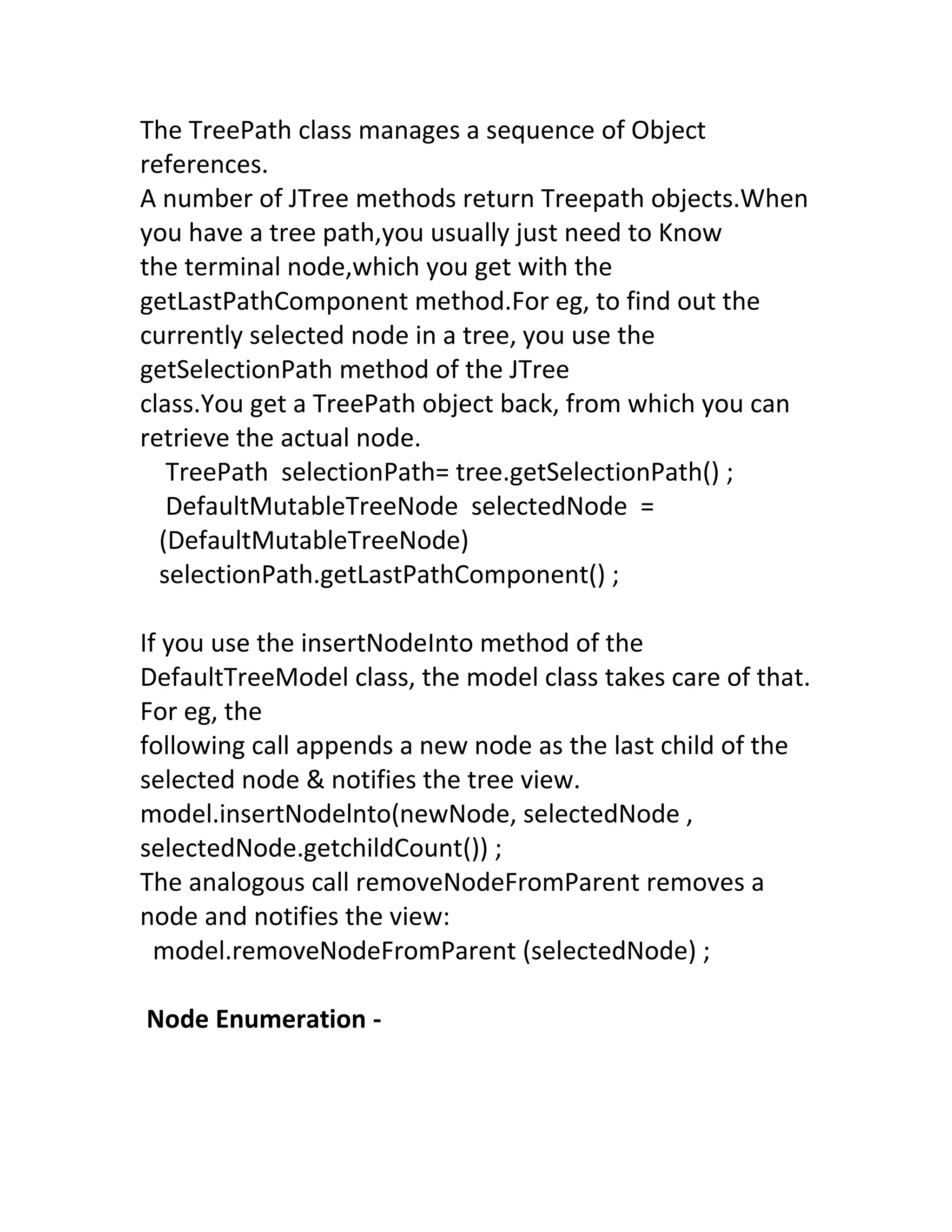 The TreePath class manages a sequence of Object
references.
A number of JTree methods return Treepath objects.When
you have a tree path,you usually just need to Know
the terminal node,which you get with the
getLastPathComponent method.For eg, to find out the
currently selected node in a tree, you use the
getSelectionPath method of the JTree
class.You get a TreePath object back, from which you can
retrieve the actual node.
   TreePath selectionPath= tree.getSelectionPath() ;
   DefaultMutableTreeNode selectedNode =
  (DefaultMutableTreeNode)
  selectionPath.getLastPathComponent() ;

If you use the insertNodeInto method of the
DefaultTreeModel class, the model class takes care of that.
For eg, the
following call appends a new node as the last child of the
selected node & notifies the tree view.
model.insertNodelnto(newNode, selectedNode ,
selectedNode.getchildCount()) ;
The analogous call removeNodeFromParent removes a
node and notifies the view:
  model.removeNodeFromParent (selectedNode) ;

Node Enumeration -
 