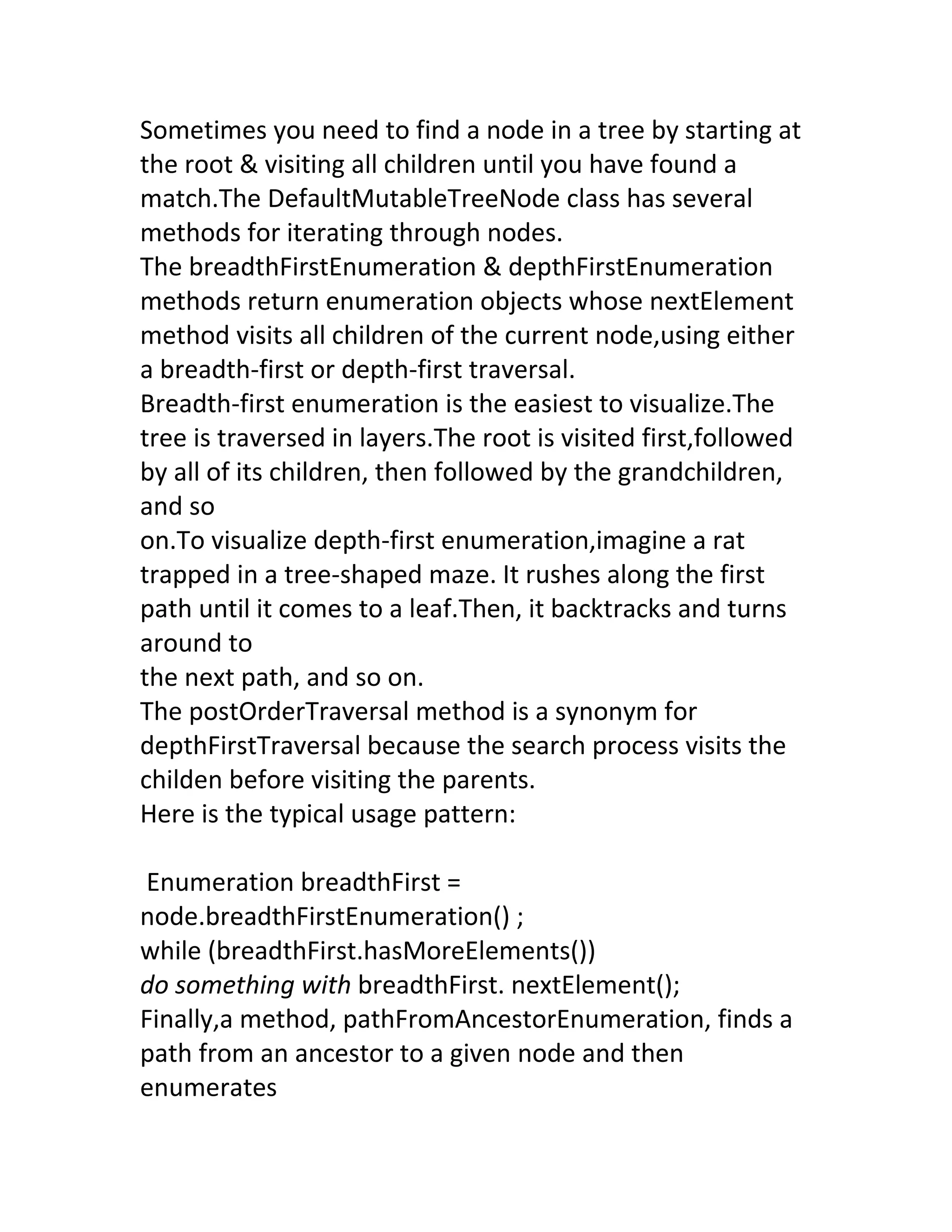 Sometimes you need to find a node in a tree by starting at
the root & visiting all children until you have found a
match.The DefaultMutableTreeNode class has several
methods for iterating through nodes.
The breadthFirstEnumeration & depthFirstEnumeration
methods return enumeration objects whose nextElement
method visits all children of the current node,using either
a breadth-first or depth-first traversal.
Breadth-first enumeration is the easiest to visualize.The
tree is traversed in layers.The root is visited first,followed
by all of its children, then followed by the grandchildren,
and so
on.To visualize depth-first enumeration,imagine a rat
trapped in a tree-shaped maze. It rushes along the first
path until it comes to a leaf.Then, it backtracks and turns
around to
the next path, and so on.
The postOrderTraversal method is a synonym for
depthFirstTraversal because the search process visits the
childen before visiting the parents.
Here is the typical usage pattern:

Enumeration breadthFirst =
node.breadthFirstEnumeration() ;
while (breadthFirst.hasMoreElements())
do something with breadthFirst. nextElement();
Finally,a method, pathFromAncestorEnumeration, finds a
path from an ancestor to a given node and then
enumerates
 