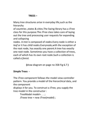 TREES –

Many tree structures arise in everyday life,such as the
hierarchy
of countries ,states & cities.The Swing library has a JTree
class for this purpose.The JTree class takes care of laying
out the tree and processing user requests for expanding
and collapsing
nodes. A tree is composed of nodes.Every node is either a
leaf or it has child nodes.Everynode,with the exception of
the root node, has exactly one parent.A tree has exactly
one root node. Sometimes you have a collection of trees,
each of which has its own root node.Such a collection is
called a forest.

           (draw diagram on page no 358 Fig 6.7 )

Simple Trees -

The JTree component follows the model view-controller
pattern. You provide a model of the hierarchical data, and
the component
displays it for you. To construct a JTree, you supply the
tree model in the constructor :
      TreeModel model=. . . ;
      JTreee tree = new JTree(model) ;
 