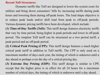 Recent ToD Structures:
Dynamic tariffs like ToD are designed to lower the system costs for
utilities and bring down consumers’ bills by increasing tariffs during peak
hours and lowering them during off-peak hours. The load shape objective is
to reduce peak loads and/or shift load from peak to off-peak periods.
Various dynamic pricing tariffs have been developed, which include:
(1) Time-of-Day Tariffs (ToD): This tariff design features electricity tariffs
that vary by time period, being higher in peak periods and lower in off-peak
period. The simplest ToD tariff can be structured as a two period tariff, a
peak period and an off-peak period.
(2) Critical Peak Pricing (CPP): This tariff design features a much higher
critical peak tariff in addition to ToD tariffs. The CPP is only used on a
maximum number of days each year, the timing of which is unknown until a
day ahead or perhaps even the day of a critical pricing day.
(3) Extreme Day Pricing (EDP): This tariff design is similar to CPP,
except that the higher price is in effect for all 24 hours for a maximum
number of critical days, the timing of which is unknown until a day ahead.
 