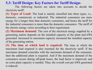 5.3: Tariff Design: Key Factors for Tariff Design-
The following factors are taken into accounts to decide the
electricity tariff:
(1) Types of Load: The load is mainly classified into three types, i.e.,
domestic, commercial, or industrial. The industrial consumers use more
energy for a longer time than domestic consumers, and hence the tariff for
the industrial consumers is more than the domestic consumers. The tariff of
the electric energy varies according to their requirement.
(2) Maximum demand: The cost of the electrical energy supplied by a
generating station depends on the installed capacity of the plant and kWh
generated. Increased in maximum capacity increased the installed capacity
of the generating station.
(3) The time at which load is required: The time at which the
maximum load required is also essential for the electricity tariff. If the
maximum demand coincides with the maximum demand of the consumer,
then the additional plant is required. And if the maximum demand of the
consumers occurs during off-peak hours, the load factor is improved, and
no extra plant capacity is needed. Thus, the overall cost per kWh generated
is reduced.
 