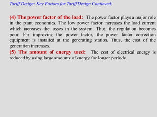 Tariff Design: Key Factors for Tariff Design Continued:
(4) The power factor of the load: The power factor plays a major role
in the plant economics. The low power factor increases the load current
which increases the losses in the system. Thus, the regulation becomes
poor. For improving the power factor, the power factor correction
equipment is installed at the generating station. Thus, the cost of the
generation increases.
(5) The amount of energy used: The cost of electrical energy is
reduced by using large amounts of energy for longer periods.
 