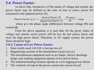5.4: Power Factor:
we know that, irrespective of the nature of voltage and current, the
power factor may be defined as the ratio of true or active power (P)
consumed to the apparent power (S).
where φ is the phase angle (difference) between voltage (V) and
current (I).
From the above equation, it is seen that, for the given values of
voltage and current, active power will be less for low power factor and
more for high power factor. Therefore, in AC supply system, the power
factor should be high.
5.4.1: Causes of Low Power Factor:
1. Most widely used 3-Φ I.M. is having low p.f.
2. Magnetizing currents of the transformers causes low p.f.
3. The miscellaneous equipment such as arc lamps, electric discharge
lamps, and welding equipment operate at low power factor.
4. The industrial heating furnaces operate at a low lagging power factor.
5. The variation of load on the power system also causes low pf.
 