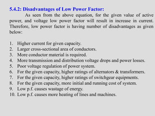 5.4.2: Disadvantages of Low Power Factor:
As seen from the above equation, for the given value of active
power, and voltage low power factor will result in increase in current.
Therefore, low power factor is having number of disadvantages as given
below:
1. Higher current for given capacity.
2. Larger cross-sectional area of conductors.
3. More conductor material is required.
4. More transmission and distribution voltage drops and power losses.
5. Poor voltage regulation of power system.
6. For the given capacity, higher ratings of alternators & transformers.
7. For the given capacity, higher ratings of switchgear equipments.
8. For the given capacity, more initial and running cost of system.
9. Low p.f. causes wastage of energy.
10. Low p.f. causes more heating of lines and machines.
 