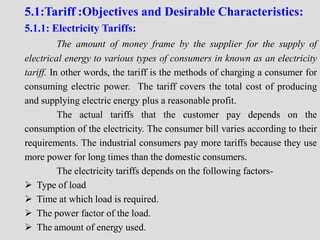 5.1:Tariff :Objectives and Desirable Characteristics:
5.1.1: Electricity Tariffs:
The amount of money frame by the supplier for the supply of
electrical energy to various types of consumers in known as an electricity
tariff. In other words, the tariff is the methods of charging a consumer for
consuming electric power. The tariff covers the total cost of producing
and supplying electric energy plus a reasonable profit.
The actual tariffs that the customer pay depends on the
consumption of the electricity. The consumer bill varies according to their
requirements. The industrial consumers pay more tariffs because they use
more power for long times than the domestic consumers.
The electricity tariffs depends on the following factors-
 Type of load
 Time at which load is required.
 The power factor of the load.
 The amount of energy used.
 