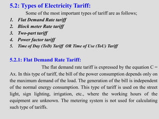 5.2: Types of Electricity Tariff:
Some of the most important types of tariff are as follows;
1. Flat Demand Rate tariff
2. Block meter Rate tariff
3. Two-part tariff
4. Power factor tariff
5. Time of Day (ToD) Tariff OR Time of Use (ToU) Tariff
5.2.1: Flat Demand Rate Tariff:
The flat demand rate tariff is expressed by the equation C =
Ax. In this type of tariff, the bill of the power consumption depends only on
the maximum demand of the load. The generation of the bill is independent
of the normal energy consumption. This type of tariff is used on the street
light, sign lighting, irrigation, etc., where the working hours of the
equipment are unknown. The metering system is not used for calculating
such type of tariffs.
 