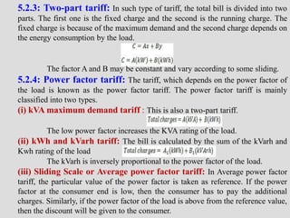 5.2.3: Two-part tariff: In such type of tariff, the total bill is divided into two
parts. The first one is the fixed charge and the second is the running charge. The
fixed charge is because of the maximum demand and the second charge depends on
the energy consumption by the load.
The factor A and B may be constant and vary according to some sliding.
5.2.4: Power factor tariff: The tariff, which depends on the power factor of
the load is known as the power factor tariff. The power factor tariff is mainly
classified into two types.
(i) kVA maximum demand tariff : This is also a two-part tariff.
The low power factor increases the KVA rating of the load.
(ii) kWh and kVarh tariff: The bill is calculated by the sum of the kVarh and
Kwh rating of the load
The kVarh is inversely proportional to the power factor of the load.
(iii) Sliding Scale or Average power factor tariff: In Average power factor
tariff, the particular value of the power factor is taken as reference. If the power
factor at the consumer end is low, then the consumer has to pay the additional
charges. Similarly, if the power factor of the load is above from the reference value,
then the discount will be given to the consumer.
 