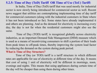 5.2.5: Time of Day (ToD) Tariff OR Time of Use (ToU) Tariff:
In India, Time of Day (ToD) tariff that was used mostly for industrial
sector is now slowly being introduced for commercial sector as well. Recent
news suggest that utilities are contemplating implementing time of day tariff
for commercial customers (along with the industrial customers in State where
it has not been introduced so far). Some states have already implemented it
and others are planning. And as the demand for electricity is increasing every
day, the day is not far when the residential customers might also see the
same.
Time of Day (TOD) tariff, is recognized globally across electricity
industries, as an important Demand Side Management (DSM) measure which
is used as a means of incentivizing consumers to shift a portion of their loads
from peak times to off-peak times, thereby improving the system load factor
by reducing the demand on the system during peak period.
What is Time of Day Structure?
Time of Day (or TOD) tariff is a tariff structure in which different
rates are applicable for use of electricity at different time of the day. It means
that cost of using 1 unit of electricity will be different in mornings, noon,
evenings and nights. This means that using appliances during certain time of
the day will be cheaper than using them during other times.
 