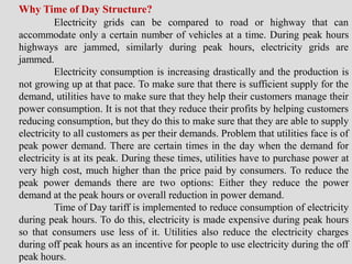 Why Time of Day Structure?
Electricity grids can be compared to road or highway that can
accommodate only a certain number of vehicles at a time. During peak hours
highways are jammed, similarly during peak hours, electricity grids are
jammed.
Electricity consumption is increasing drastically and the production is
not growing up at that pace. To make sure that there is sufficient supply for the
demand, utilities have to make sure that they help their customers manage their
power consumption. It is not that they reduce their profits by helping customers
reducing consumption, but they do this to make sure that they are able to supply
electricity to all customers as per their demands. Problem that utilities face is of
peak power demand. There are certain times in the day when the demand for
electricity is at its peak. During these times, utilities have to purchase power at
very high cost, much higher than the price paid by consumers. To reduce the
peak power demands there are two options: Either they reduce the power
demand at the peak hours or overall reduction in power demand.
Time of Day tariff is implemented to reduce consumption of electricity
during peak hours. To do this, electricity is made expensive during peak hours
so that consumers use less of it. Utilities also reduce the electricity charges
during off peak hours as an incentive for people to use electricity during the off
peak hours.
 