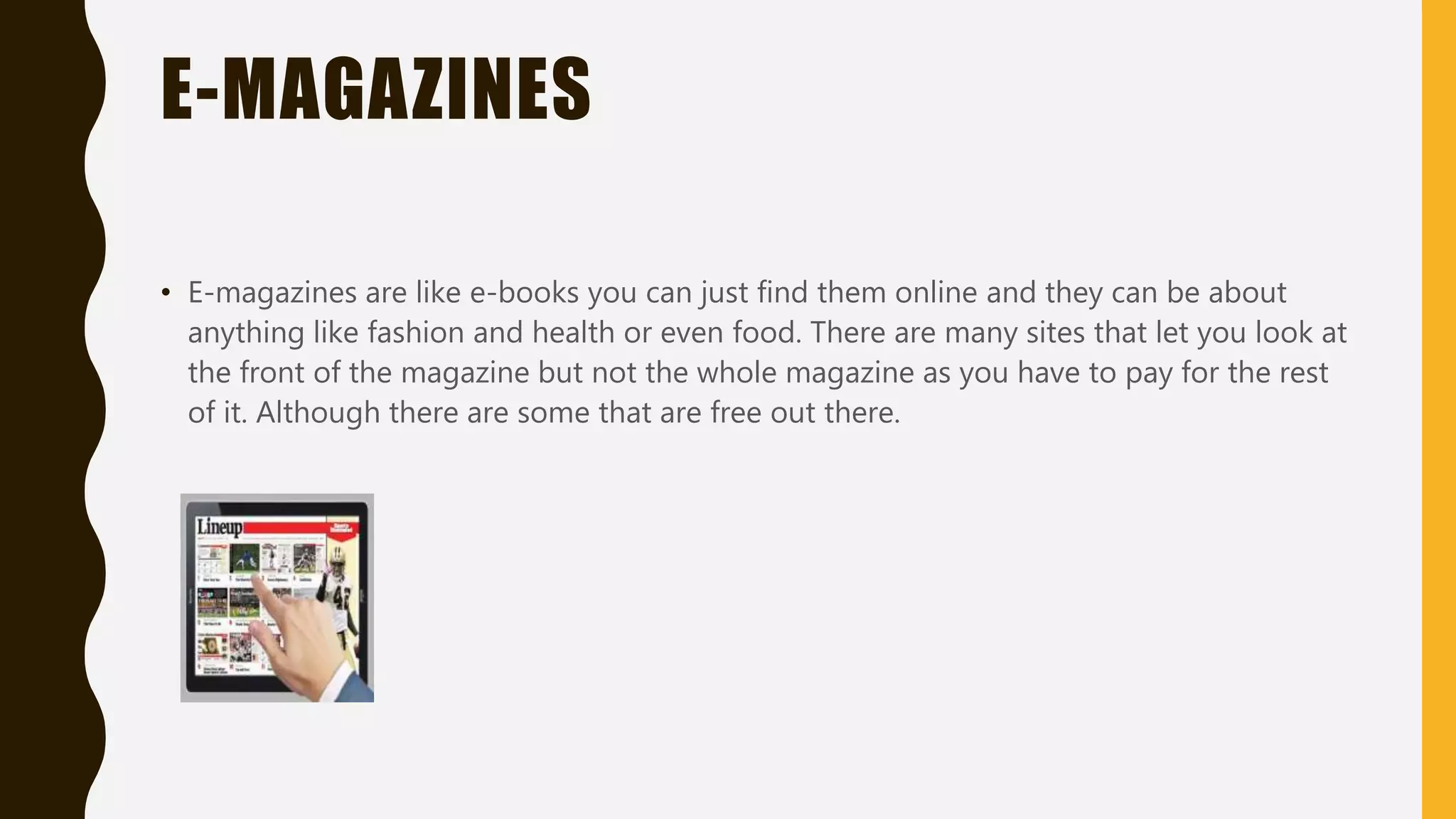 E-NEWSPAPERS
• E-newspapers can only be accessed online with devices like smartphones, tablets and
more there is a couple websites where you will have to pay 5 pounds a month. There is
one site called news shopper where it has a list of newspapers where you can buy it if
you want to but you will have to put your email address and personal details. Although
there are some that will let you look at he first page of the newspaper and some will
let you look at it for free.
 