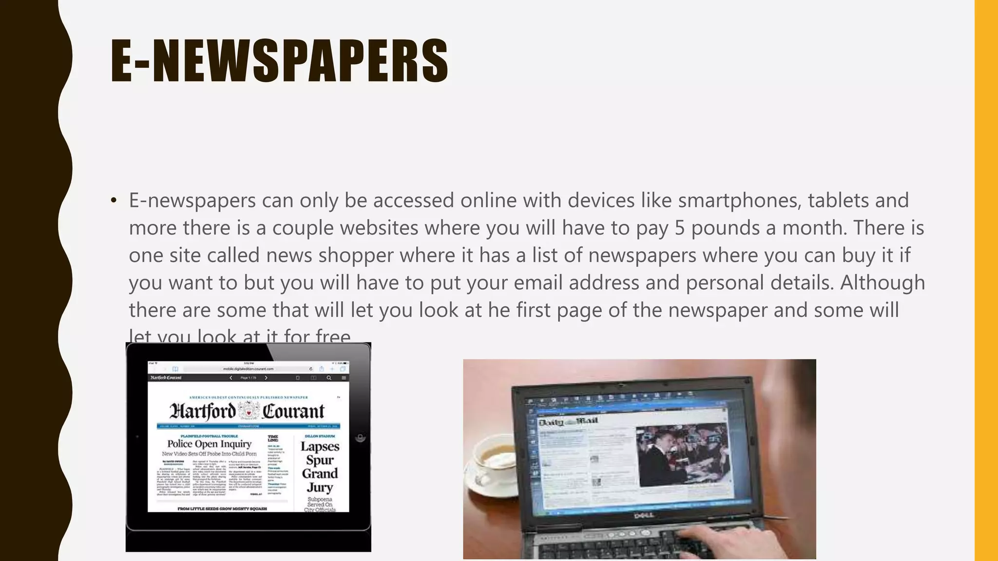E-NEWSLETTER
• E-newsletters get published by business charitable organizations and clubs based on
topics that will interest some people they are an effective way to get people a bit
interested they also use newsletters to advertise products or services
• Small company's use this so people will get interested in what they are selling or doing
in that company.
 