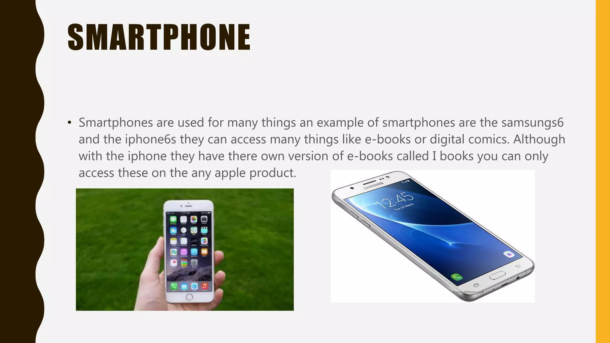 TABLET
• Tablets are one of the most used piece of technology with many brands like apple with
their own ipad and Samsung with there Samsung tablets they can access e-newspapers
e-books and digital posters
 