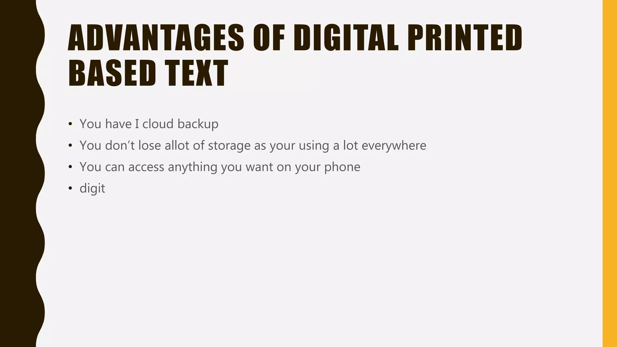 DIGITAL TEXTS
• Digital text is a electronic version of written text it can also be called eTEXT digital text
can be found on the internet on your computer. Digital texts can be searched meaning
you can find stuff easier and also read aloud by your phone, tablet, computer or even
your laptop. There are many advantages with digital text if you were to compare them
with analogue here are some of the advantages(they are easier to update can easily
track your progress if your in school or college and they are portable)
• You can only access the digital texts by electronic devices like a smartphone tablet
computer and even gaming consoles and even an e-reader(kindle) and others like
social media like twitter video games apps and I movie
 