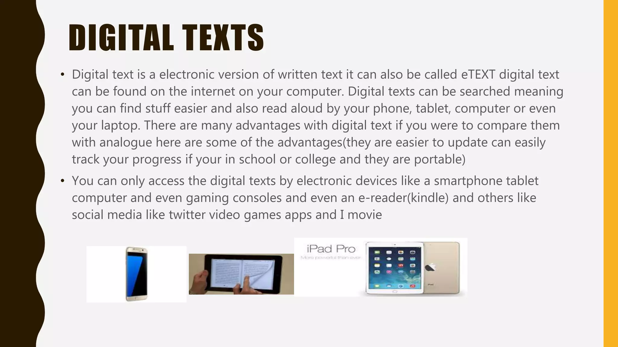 ANALOGUE
• There is a huge difference between analogue and digital, analogue is something you
can physically touch and feel digital is something you can see of a screen. There are
some advantages with analogue like(no one can mess with the analogue recording
that well cheaper than digital and you get the sound clearer).
• Analogue can be both electrical and non electrical like watches clocks and even gps
with is analogue but electronic
• Examples of analogue gaming consoles smart watches gaming controllers cameras
smartphone and tablets.
 