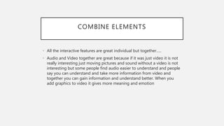 COMBINE ELEMENTS
• All the interactive features are great individual but together…..
• Audio and Video together are great because if it was just video it is not
really interesting just moving pictures and sound without a video is not
interesting but some people find audio easier to understand and people
say you can understand and take more information from video and
together you can gain information and understand better. When you
add graphics to video it gives more meaning and emotion
 