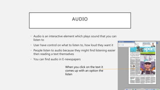 AUDIO
• Audio is an interactive element which plays sound that you can
listen to
• User have control on what to listen to, how loud they want it
• People listen to audio because they might find listening easier
then reading a text themselves
• You can find audio in E-newspapers
When you click on the text it
comes up with an option the
listen
 