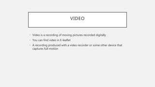 VIDEO
• Video is a recording of moving pictures recorded digitally
• You can find video in E-leaflet
• A recording produced with a video recorder or some other device that
captures full motion
 
