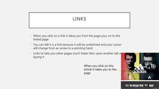 LINKS
• When you click on a link it takes you from the page your on to the
linked page
• You can tell it is a link because it will be underlined and your cursor
will change from an arrow to a pointing hand
• Links to take you other pages much faster then open another tab and
typing it
When you click on this
article it takes you to the
page
 