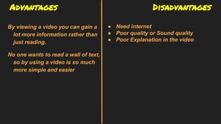 Advantages Disadvantages
By viewing a video you can gain a
lot more information rather than
just reading.
No one wants to read a wall of text,
so by using a video is so much
more simple and easier
● Need internet
● Poor quality or Sound quality
● Poor Explanation in the video
 