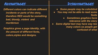 Advantages Disadvantages
Different colors can indicate different
incidents or parts of the story,
therefore RED would be something
bad, bloody, violent and
murderous
Graphics gives a page identity, with
the amount of different fonts,
colors,styles and designs.
● Some people may be colorblind
● You may not be able to read some
fonts
● Sometimes graphics have
relevance with the story
● Some digital text may have way too
many colors so people get
confused of what
 