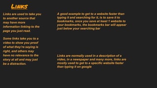 Links
Links are used to take you
to another source that
may have more
information linking to the
page you just read.
Some links take you to a
video to show you proof
of what they’re saying is
right, and others may
have no relevance to the
story at all and may just
be a distraction.
Links are normally used in a description of a
video, in a newspaper and many more, links are
mostly used to get to a specific website faster
than typing it on google
A good example to get to a website faster than
typing it and searching for it, is to save it to
bookmarks, once you save at least 1 website to
your bookmarks, the bookmarks bar will appear
just below your searching bar
 